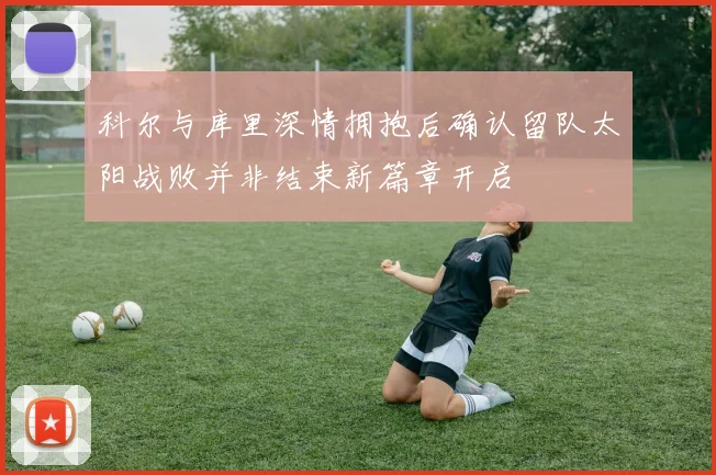 科尔与库里深情拥抱后确认留队太阳战败并非结束新篇章开启