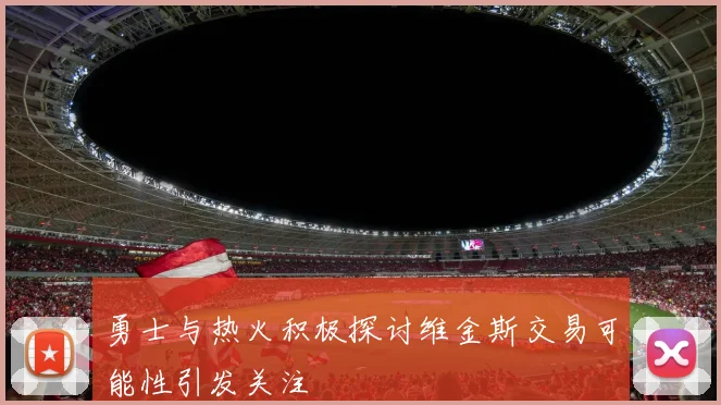 勇士与热火积极探讨维金斯交易可能性引发关注