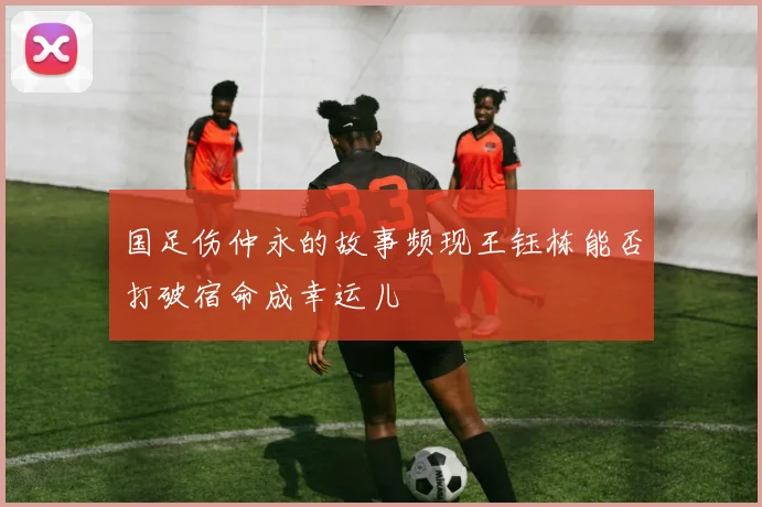 国足伤仲永的故事频现王钰栋能否打破宿命成幸运儿