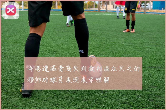 海港遭遇青岛失利裁判成众矢之的穆帅对球员表现表示理解