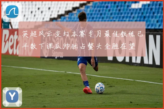 英超风云变幻本赛季月最佳教练已半数下课瓜帅独占鳌头全胜在望