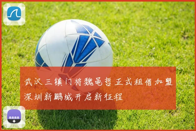 武汉三镇门将魏黾哲正式租借加盟深圳新鹏城开启新征程