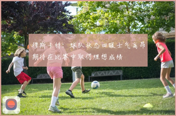 穆斯卡特：球队状态回暖士气高昂期待在比赛中取得理想成绩