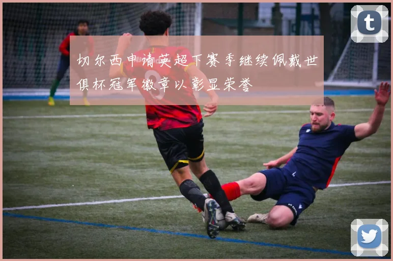 切尔西申请英超下赛季继续佩戴世俱杯冠军徽章以彰显荣誉